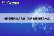 如何搭建网站卖东西（如何自建网站卖产品）