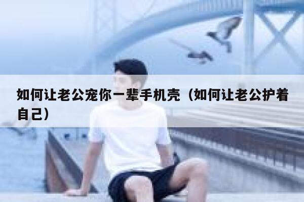 如何让老公宠你一辈手机壳（如何让老公护着自己） 第1张